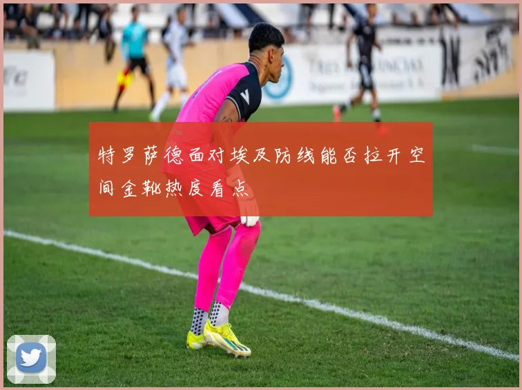 特罗萨德面对埃及防线能否拉开空间金靴热度看点