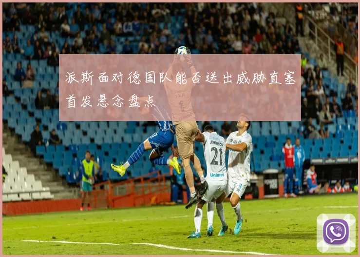 派斯面对德国队能否送出威胁直塞首发悬念盘点