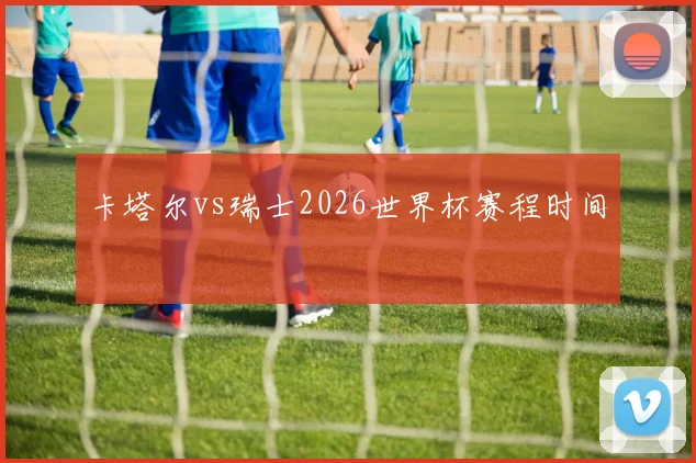 卡塔尔vs瑞士2026世界杯赛程时间