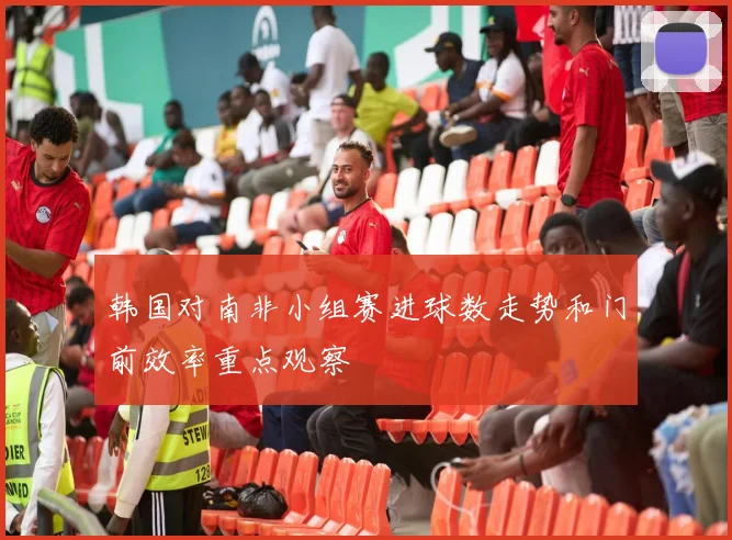 韩国对南非小组赛进球数走势和门前效率重点观察