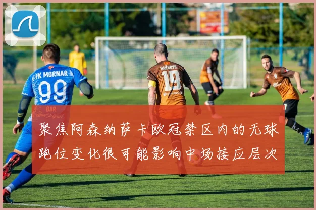 聚焦阿森纳萨卡欧冠禁区内的无球跑位变化很可能影响中场接应层次