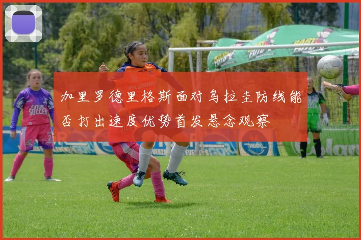 加里罗德里格斯面对乌拉圭防线能否打出速度优势首发悬念观察