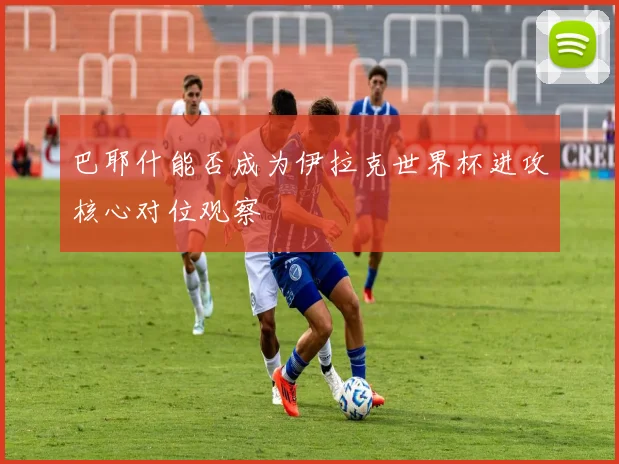 巴耶什能否成为伊拉克世界杯进攻核心对位观察