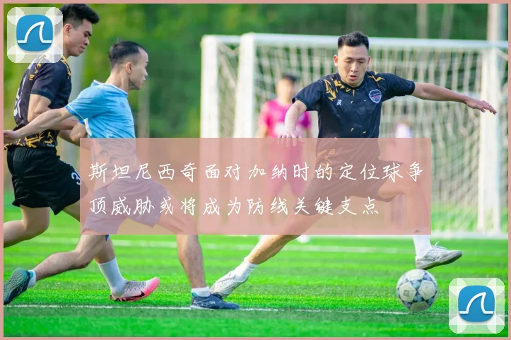 斯坦尼西奇面对加纳时的定位球争顶威胁或将成为防线关键支点
