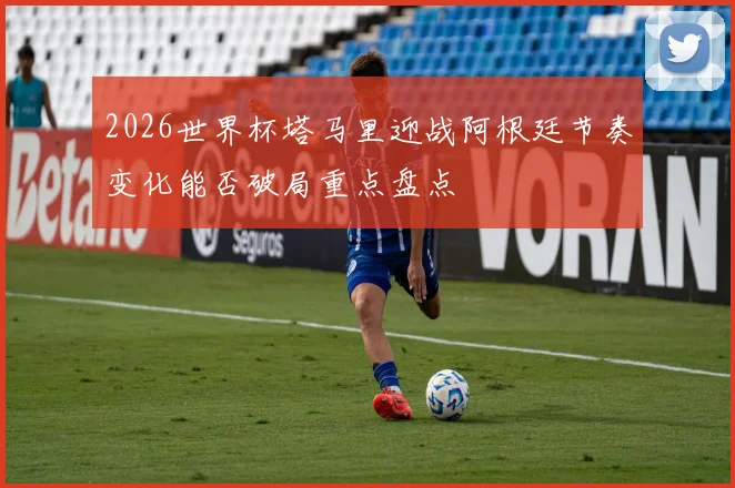 2026世界杯塔马里迎战阿根廷节奏变化能否破局重点盘点