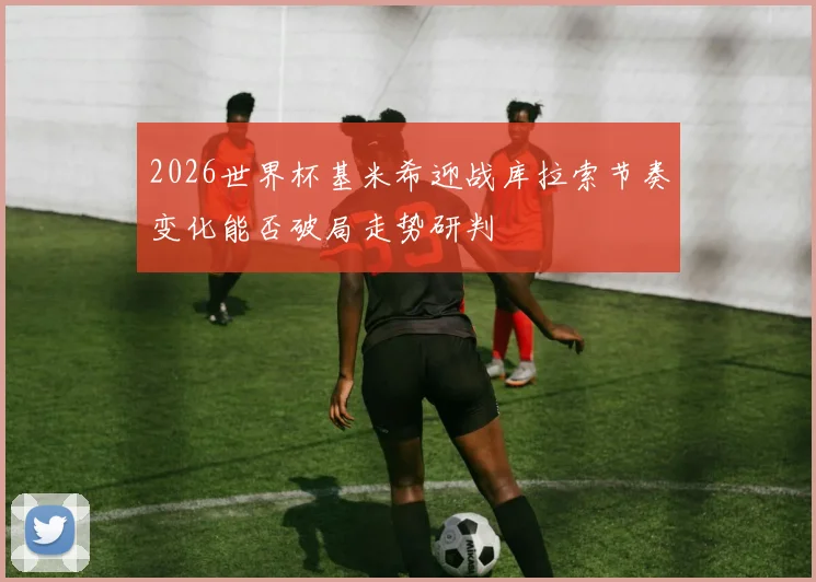 2026世界杯基米希迎战库拉索节奏变化能否破局走势研判
