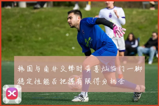 韩国与南非交锋时黄喜灿临门一脚稳定性能否把握有限得分机会