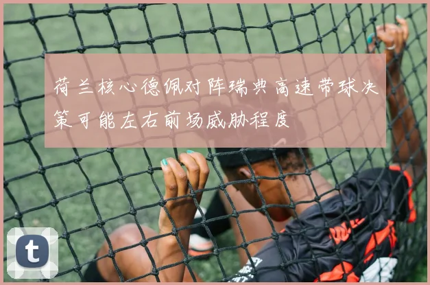 荷兰核心德佩对阵瑞典高速带球决策可能左右前场威胁程度