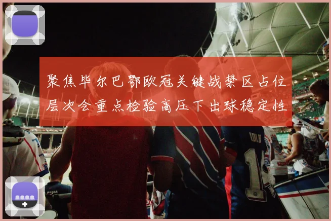聚焦毕尔巴鄂欧冠关键战禁区占位层次会重点检验高压下出球稳定性