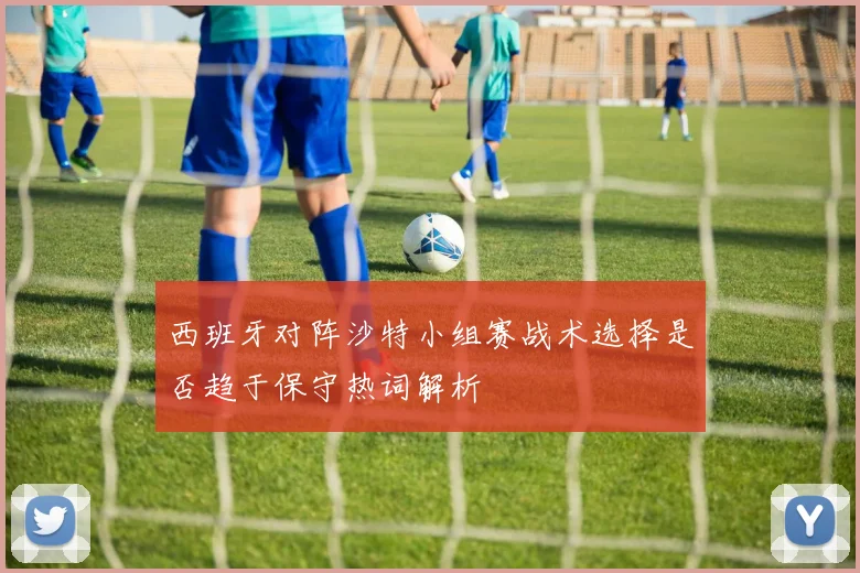 西班牙对阵沙特小组赛战术选择是否趋于保守热词解析