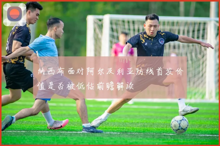纳西布面对阿尔及利亚防线首发价值是否被低估前瞻解读