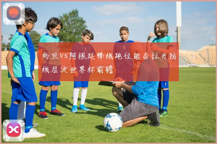 约旦vs阿根廷锋线跑位能否拉开防线层次世界杯前瞻