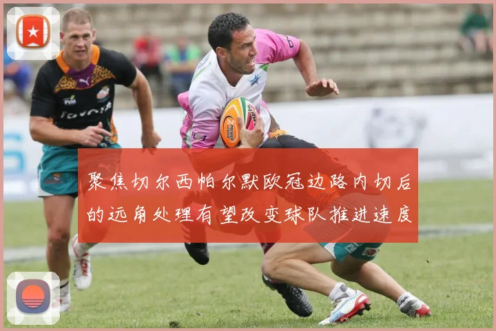 聚焦切尔西帕尔默欧冠边路内切后的远角处理有望改变球队推进速度