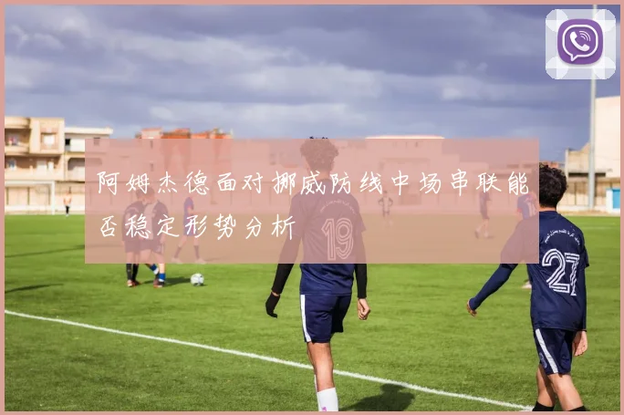 阿姆杰德面对挪威防线中场串联能否稳定形势分析