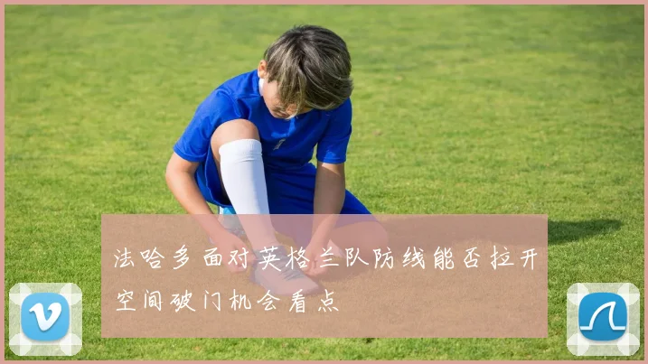 法哈多面对英格兰队防线能否拉开空间破门机会看点