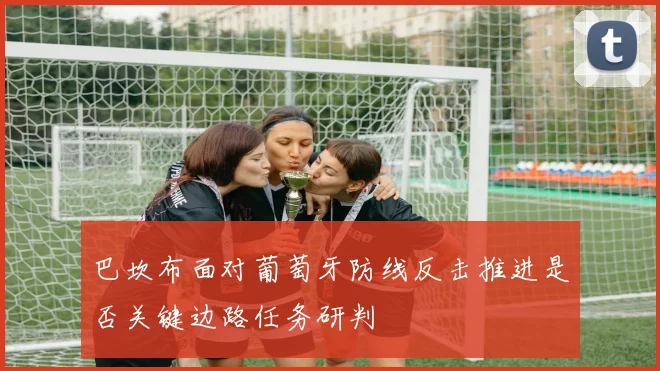 巴坎布面对葡萄牙防线反击推进是否关键边路任务研判