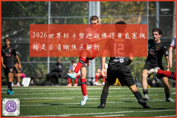 2026世界杯卡努迎战佛得角直塞线路是否清晰焦点解析