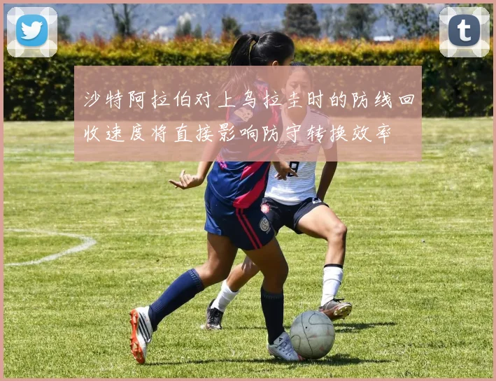 沙特阿拉伯对上乌拉圭时的防线回收速度将直接影响防守转换效率