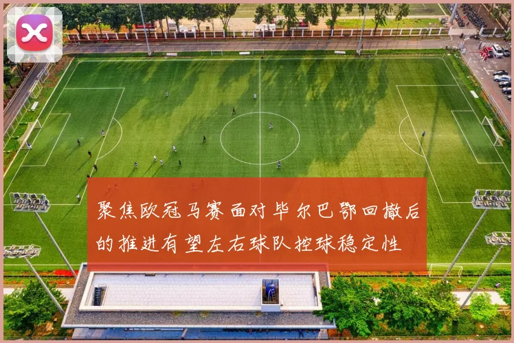 聚焦欧冠马赛面对毕尔巴鄂回撤后的推进有望左右球队控球稳定性