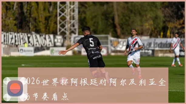 2026世界杯阿根廷对阿尔及利亚全场节奏看点