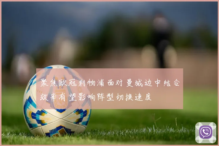 聚焦欧冠利物浦面对曼城边中结合效率有望影响阵型切换速度