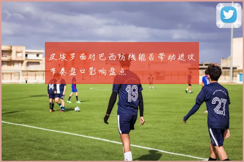 皮埃罗面对巴西防线能否带动进攻节奏盘口影响盘点
