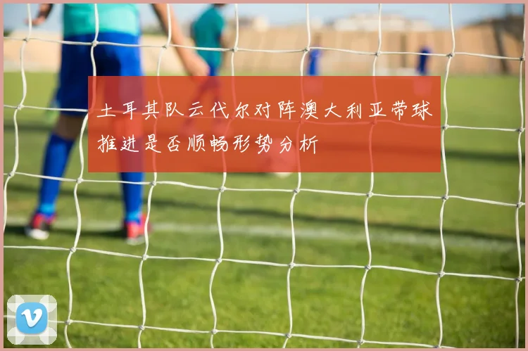 土耳其队云代尔对阵澳大利亚带球推进是否顺畅形势分析