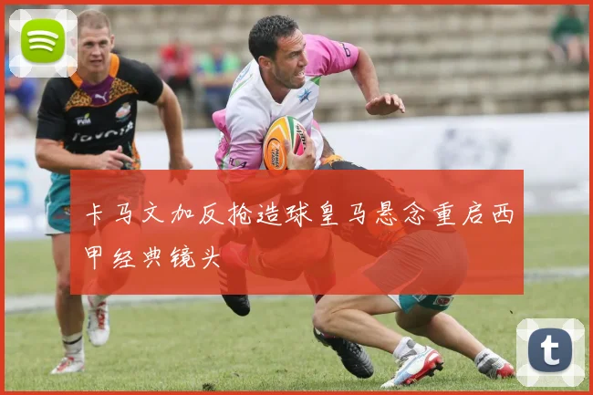 卡马文加反抢造球皇马悬念重启西甲经典镜头