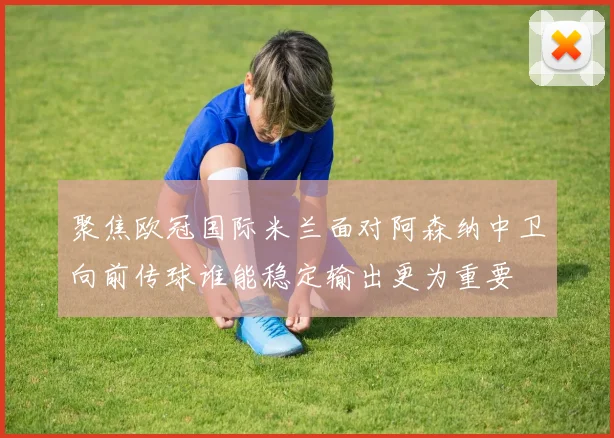 聚焦欧冠国际米兰面对阿森纳中卫向前传球谁能稳定输出更为重要