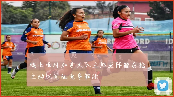 瑞士面对加拿大队主帅变阵能否抢主动权同组竞争解读