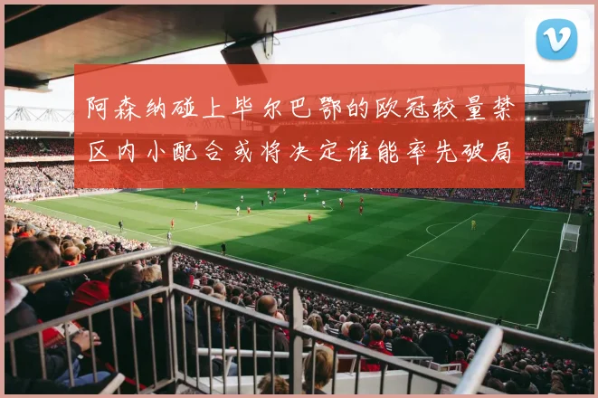 阿森纳碰上毕尔巴鄂的欧冠较量禁区内小配合或将决定谁能率先破局
