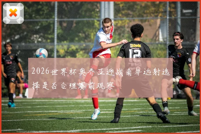 2026世界杯奥乔亚迎战南非远射选择是否合理赛前观察
