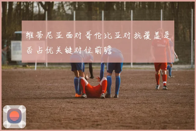 维蒂尼亚面对哥伦比亚对抗覆盖是否占优关键对位前瞻